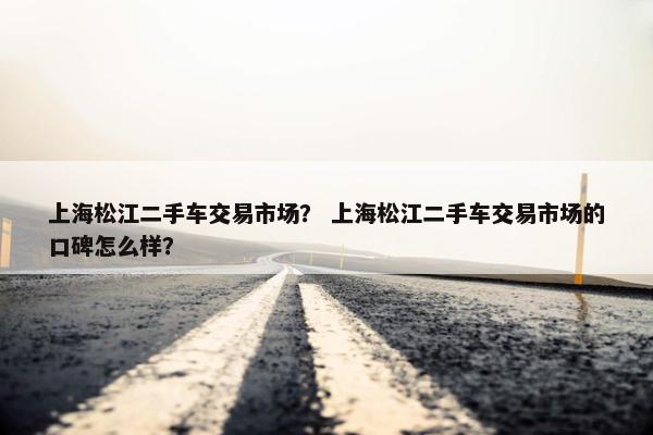 上海松江二手车交易市场？ 上海松江二手车交易市场的口碑怎么样？