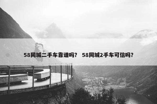 58同城二手车靠谱吗？ 58同城2手车可信吗？