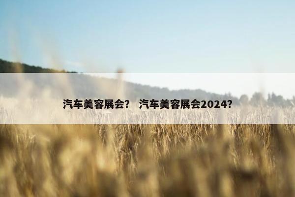 汽车美容展会？ 汽车美容展会2024？