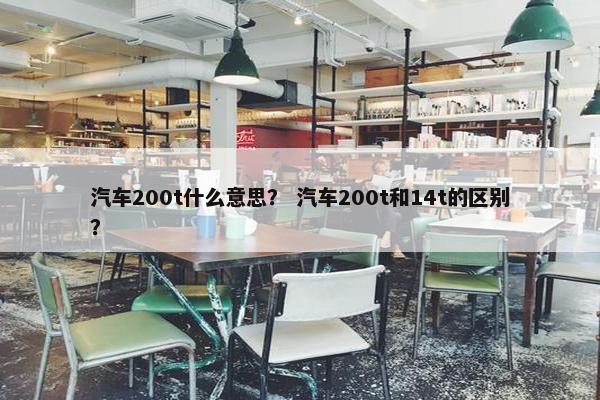 汽车200t什么意思？ 汽车200t和14t的区别？