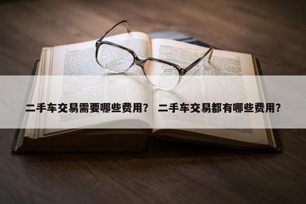 二手车交易需要哪些费用？ 二手车交易都有哪些费用？