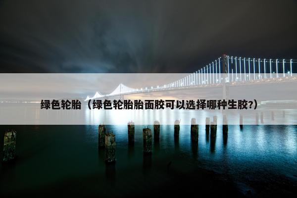 绿色轮胎（绿色轮胎胎面胶可以选择哪种生胶?）