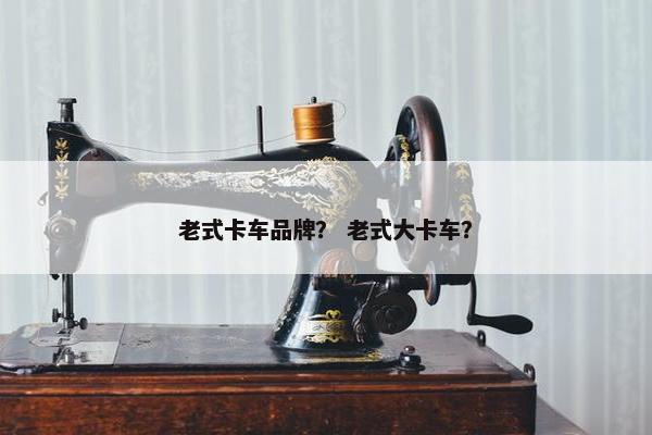 老式卡车品牌？ 老式大卡车？