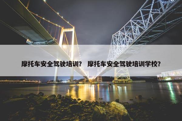 摩托车安全驾驶培训？ 摩托车安全驾驶培训学校？