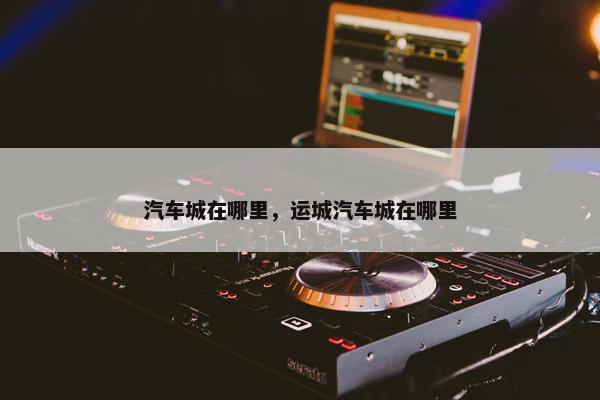 汽车城在哪里，运城汽车城在哪里