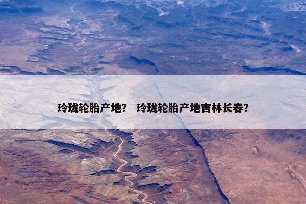 玲珑轮胎产地？ 玲珑轮胎产地吉林长春？