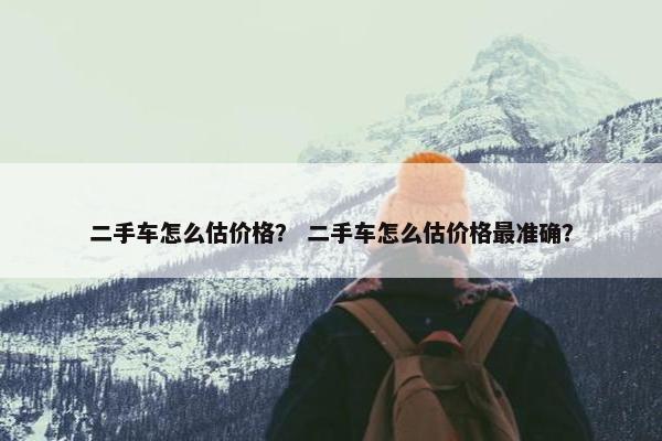 二手车怎么估价格？ 二手车怎么估价格最准确？