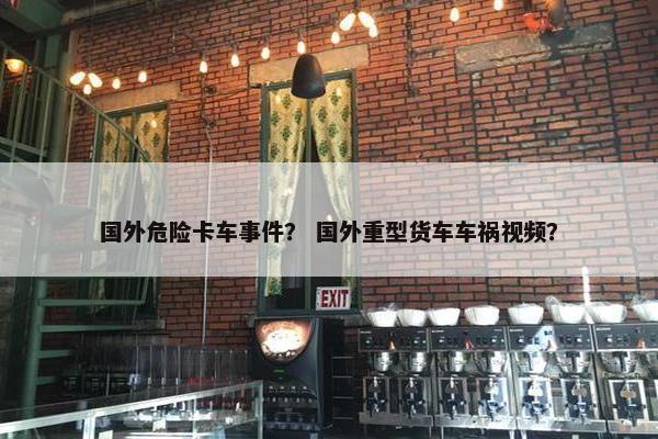 国外危险卡车事件？ 国外重型货车车祸视频？