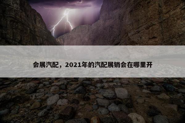 会展汽配，2021年的汽配展销会在哪里开