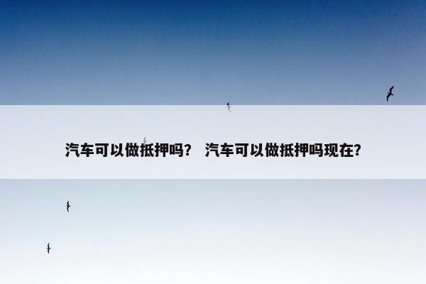 汽车可以做抵押吗？ 汽车可以做抵押吗现在？