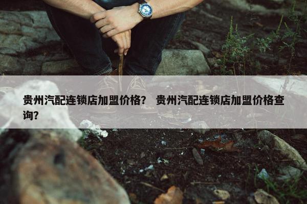 贵州汽配连锁店加盟价格？ 贵州汽配连锁店加盟价格查询？
