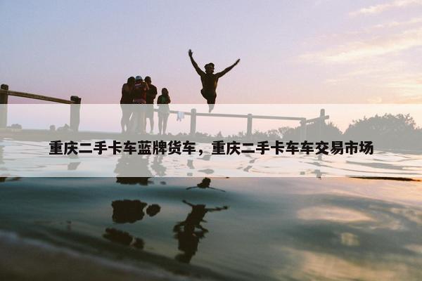 重庆二手卡车蓝牌货车，重庆二手卡车车交易市场