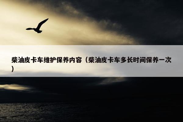 柴油皮卡车维护保养内容（柴油皮卡车多长时间保养一次）
