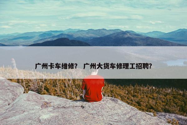 广州卡车维修？ 广州大货车修理工招聘？