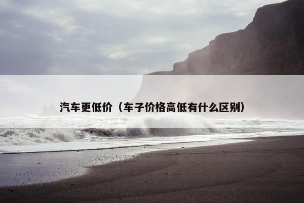 汽车更低价（车子价格高低有什么区别）