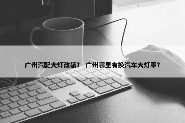 广州汽配大灯改装？ 广州哪里有换汽车大灯罩？