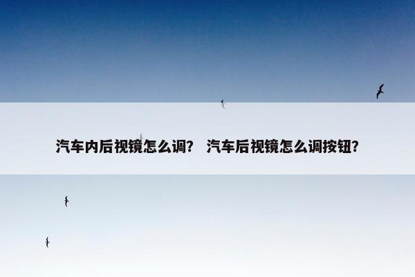 汽车内后视镜怎么调？ 汽车后视镜怎么调按钮？