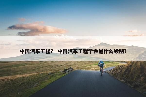 中国汽车工程？ 中国汽车工程学会是什么级别？