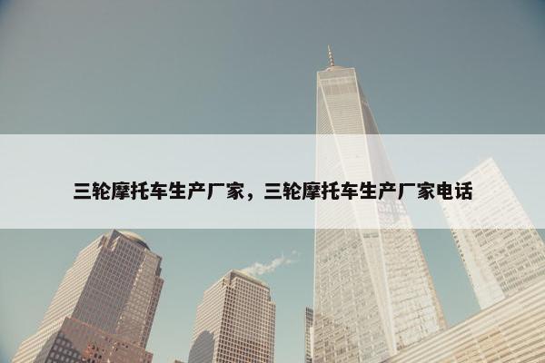 三轮摩托车生产厂家，三轮摩托车生产厂家电话