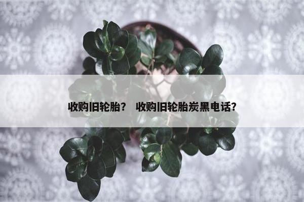 收购旧轮胎？ 收购旧轮胎炭黑电话？