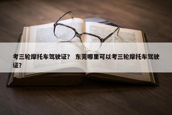 考三轮摩托车驾驶证？ 东莞哪里可以考三轮摩托车驾驶证？