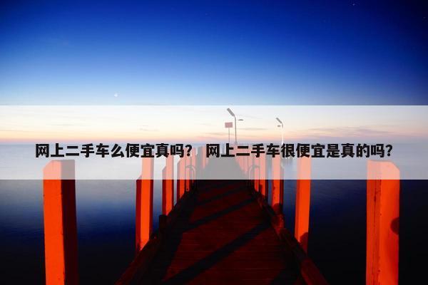 网上二手车么便宜真吗？ 网上二手车很便宜是真的吗？
