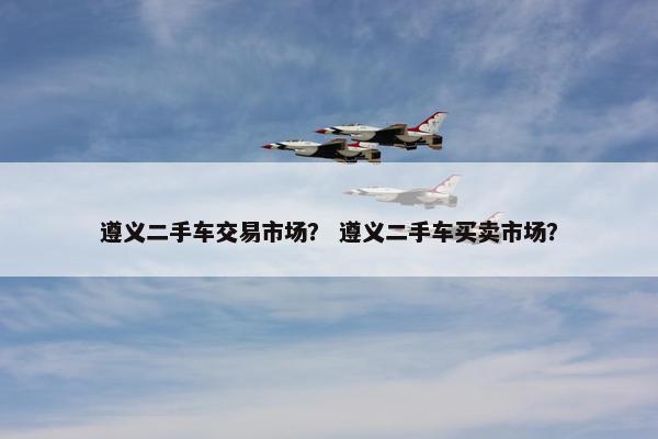 遵义二手车交易市场？ 遵义二手车买卖市场？