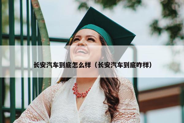 长安汽车到底怎么样（长安汽车到底咋样）