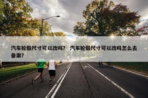 汽车轮毂尺寸可以改吗？ 汽车轮毂尺寸可以改吗怎么去备案？