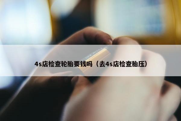 4s店检查轮胎要钱吗（去4s店检查胎压）