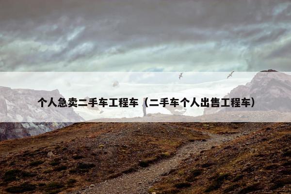 个人急卖二手车工程车（二手车个人出售工程车）
