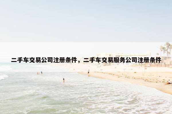 二手车交易公司注册条件，二手车交易服务公司注册条件