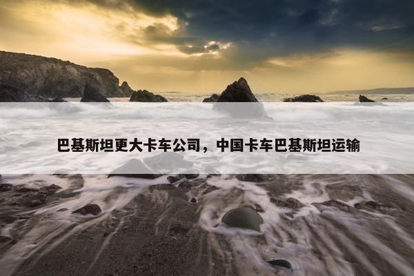 巴基斯坦更大卡车公司，中国卡车巴基斯坦运输