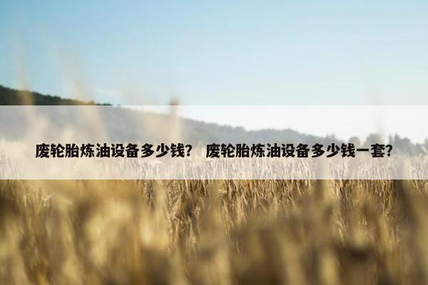 废轮胎炼油设备多少钱？ 废轮胎炼油设备多少钱一套？