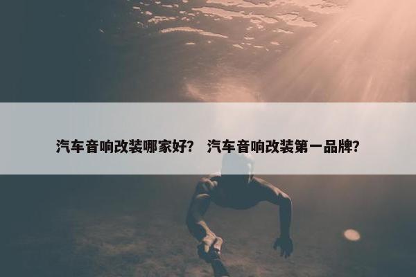 汽车音响改装哪家好？ 汽车音响改装第一品牌？