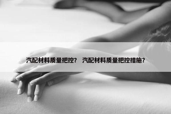汽配材料质量把控？ 汽配材料质量把控措施？