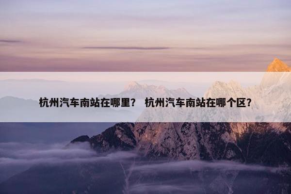 杭州汽车南站在哪里？ 杭州汽车南站在哪个区？