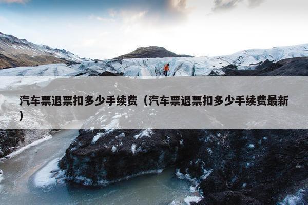 汽车票退票扣多少手续费（汽车票退票扣多少手续费最新）
