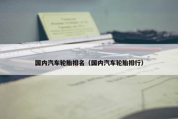 国内汽车轮胎排名（国内汽车轮胎排行）