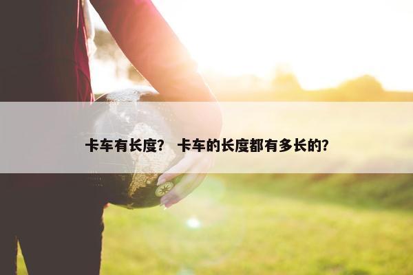 卡车有长度？ 卡车的长度都有多长的？