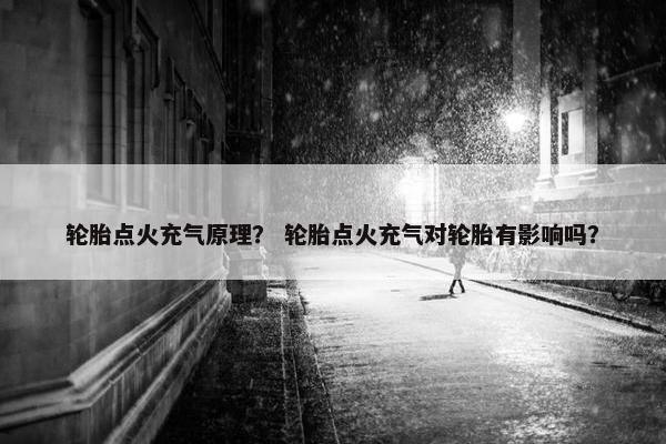 轮胎点火充气原理？ 轮胎点火充气对轮胎有影响吗？