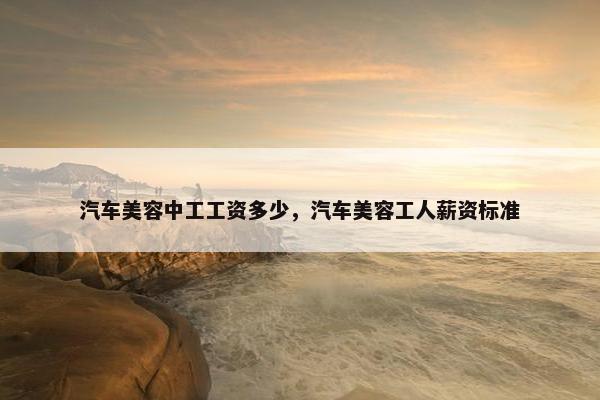 汽车美容中工工资多少，汽车美容工人薪资标准