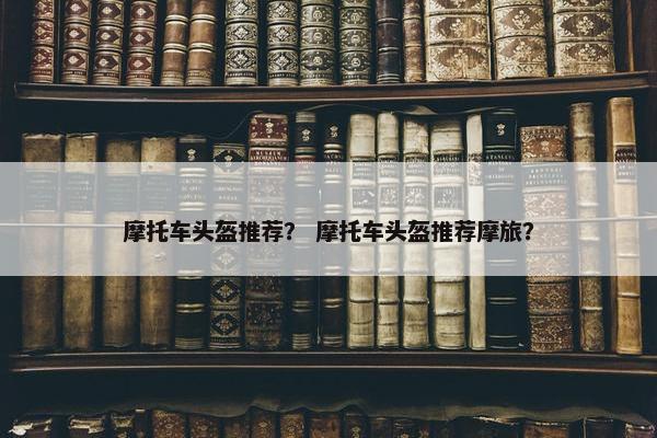 摩托车头盔推荐？ 摩托车头盔推荐摩旅？