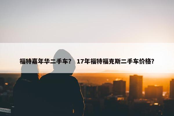 福特嘉年华二手车？ 17年福特福克斯二手车价格？
