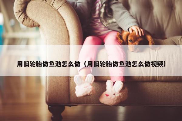 用旧轮胎做鱼池怎么做（用旧轮胎做鱼池怎么做视频）