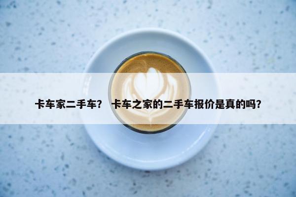 卡车家二手车？ 卡车之家的二手车报价是真的吗？