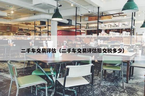 二手车交易评估（二手车交易评估后交税多少）