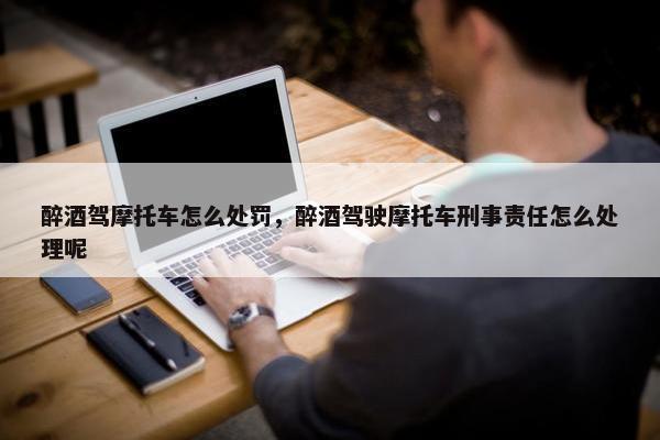 醉酒驾摩托车怎么处罚，醉酒驾驶摩托车刑事责任怎么处理呢