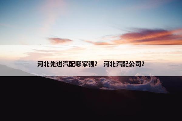 河北先进汽配哪家强？ 河北汽配公司？
