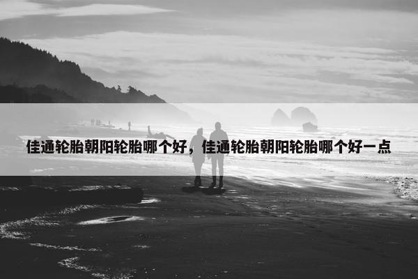 佳通轮胎朝阳轮胎哪个好，佳通轮胎朝阳轮胎哪个好一点